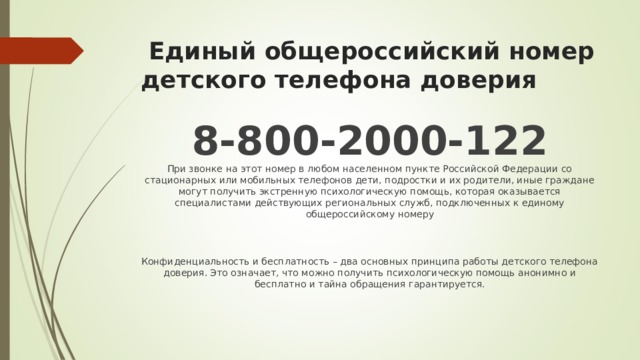  Единый общероссийский номер детского телефона доверия 8-800-2000-122  При звонке на этот номер в любом населенном пункте Российской Федерации со стационарных или мобильных телефонов дети, подростки и их родители, иные граждане могут получить экстренную психологическую помощь, которая оказывается специалистами действующих региональных служб, подключенных к единому общероссийскому номеру   Конфиденциальность и бесплатность – два основных принципа работы детского телефона доверия. Это означает, что можно получить психологическую помощь анонимно и бесплатно и тайна обращения гарантируется.   