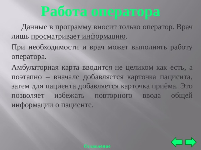 Работа оператора  Данные в программу вносит только оператор. Врач лишь просматривает информацию . При необходимости и врач может выполнять работу оператора. Амбулаторная карта вводится не целиком как есть, а поэтапно – вначале добавляется карточка пациента, затем для пациента добавляется карточка приёма. Это позволяет избежать повторного ввода общей информации о пациенте. Оглавление 