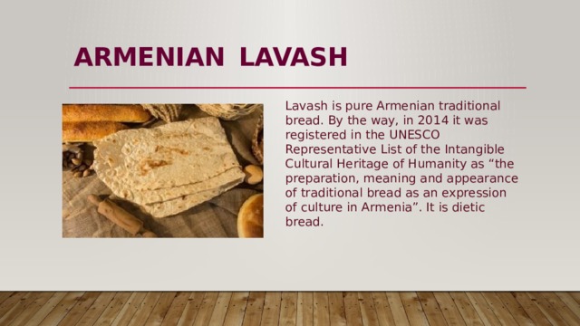ARMENIAN  LAVASH   Lavash is pure Armenian traditional bread. By the way, in 2014 it was registered in the UNESCO Representative List of the Intangible Cultural Heritage of Humanity as “the preparation, meaning and appearance of traditional bread as an expression of culture in Armenia”. It is dietic bread. 