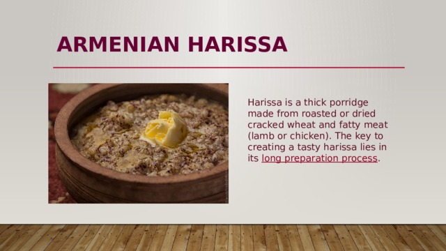 ARMENIAN HARISSA   Harissa is a thick porridge made from roasted or dried cracked wheat and fatty meat (lamb or chicken). The key to creating a tasty harissa lies in its  long preparation process . 