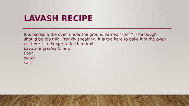 LAVASH  RECIPE   It is baked in the oven under the ground named “Tonir”. The dough should be too thin. Frankly speaking, it is too hard to bake it in the oven as there is a danger to fall into tonir.  Lavash ingredients are:  flour  water  salt 