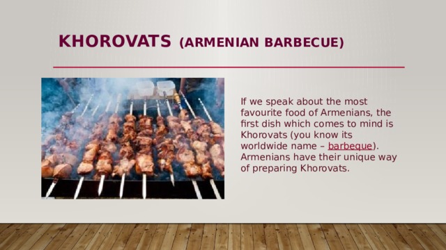 KHOROVATS  (ARMENIAN BARBECUE)   If we speak about the most favourite food of Armenians, the first dish which comes to mind is Khorovats (you know its worldwide name –  barbeque ). Armenians have their unique way of preparing Khorovats. 