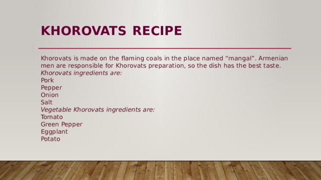 KHOROVATS  RECIPE   Khorovats is made on the flaming coals in the place named “mangal”. Armenian men are responsible for Khorovats preparation, so the dish has the best taste.  Khorovats ingredients are:  Pork  Pepper  Onion  Salt  Vegetable Khorovats ingredients are:  Tomato  Green Pepper  Eggplant  Potato 