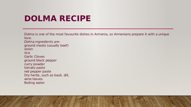 DOLMA RECIPE   Dolma is one of the most favourite dishes in Armenia, so Armenians prepare it with a unique love.  Dolma ingredients are:  ground meats (usually beef)  onion  rice  Garlic Cloves  ground black pepper  curry powder  tomato paste  red pepper paste  Dry herbs, such as basil, dill,  wine leaves  Boiling water 