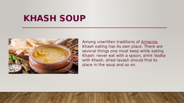 KHASH  SOUP   Among unwritten traditions of  Armenia , Khash eating has its own place. There are several things one must keep while eating Khash: never eat with a spoon, drink Vodka with Khash, dried lavash should find its place in the soup and so on. 