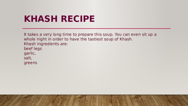 KHASH  RECIPE   It takes a very long time to prepare this soup. You can even sit up a whole night in order to have the tastiest soup of Khash.  Khash ingredients are:  beef legs  garlic,  salt,  greens 