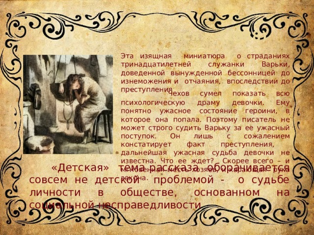  «Спать хочется» (1888) Эта изящная миниатюра о страданиях тринадцатилетней служанки Варьки, доведенной вынужденной бессонницей до изнеможения и отчаяния, впоследствии до преступления   Чехов сумел показать всю психологическую драму девочки. Ему понятно ужасное состояние героини, в которое она попала. Поэтому писатель не может строго судить Варьку за ее ужасный поступок. Он лишь с сожалением констатирует факт преступления, дальнейшая ужасная судьба девочки не известна. Что ее ждет? Скорее всего – и мгновенная месть хозяев, и карающая рука закона.  «Детская» тема рассказа оборачивается совсем не детской проблемой - о судьбе личности в обществе, основанном на социальной несправедливости 5 