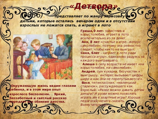  «Детвора» (1886) представляет по жанру зарисовку за детьми, которые остались вечером одни и в отсутствии взрослых не ложатся спать, а играют в лото Гриша,9 лет- завистлив и корыстолюбив, играет в лото исключительно из-за денег.  Аня, 8 лет   «счастье в игре…вопрос самолюбия» , поэтому она ревностно следит, чтобы никто не выиграл. Соня, 6лет -  «играет в лото ради процесса игры» , одинаково радуясь за каждого выигравшего.    Алеша в силу возраста не имеет  «ни корыстолюбия, ни самолюбия».  Андрей , сын кухарки, безучастен к выигрышу, интерес вызывают цифры цифр и как они не перепутываются!» .  Вася , пятиклассник,  «маленький старичок» , рассуждающего как взрослый:  «Разве можно давать детям деньги? И разве можно позволять играть им в азартные игры? Хороша педагогия, нечего сказать. Возмутительно!» .   Окружающую жизнь видим глазами ребенка, и в этом мире опыт взрослого бесполезен. . Яркий, беззаботный и светлый рассказ передает все обаяние детства. 