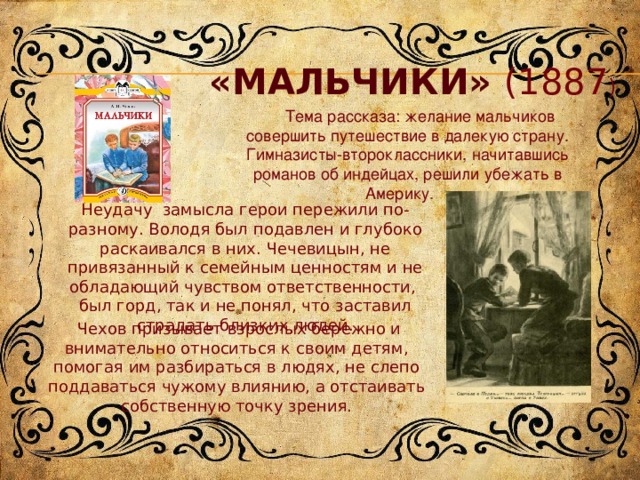 «Мальчики» (1887 )  Тема рассказа: желание мальчиков совершить путешествие в далекую страну. Гимназисты-второклассники, начитавшись романов об индейцах, решили убежать в Америку .  Неудачу замысла герои пережили по-разному. Володя был подавлен и глубоко раскаивался в них. Чечевицын, не привязанный к семейным ценностям и не обладающий чувством ответственности, был горд, так и не понял, что заставил страдать близких людей.  Чехов призывает взрослых бережно и внимательно относиться к своим детям, помогая им разбираться в людях, не слепо поддаваться чужому влиянию, а отстаивать собственную точку зрения. 