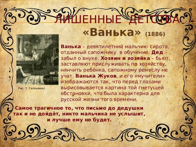 Рис. Т. Гапоненко  Лишенные детства «Ванька» (1886) Ванька – девятилетний мальчик- сирота, отданный сапожнику в обучение. Дед – забыл о внуке. Хозяин и хозяйка – бьют, заставляют прислуживать по хозяйству, нянчить ребёнка, сапожному ремеслу не учат. Ванька Жуков , и его «мучители» изображаются так, что перед глазами вырисовывается картина той гнетущей обстановки, что была характерна для русской жизни того времени. Самое трагичное то, что письмо до дедушки так и не дойдёт, никто мальчика не услышит, и лучше ему не будет. 