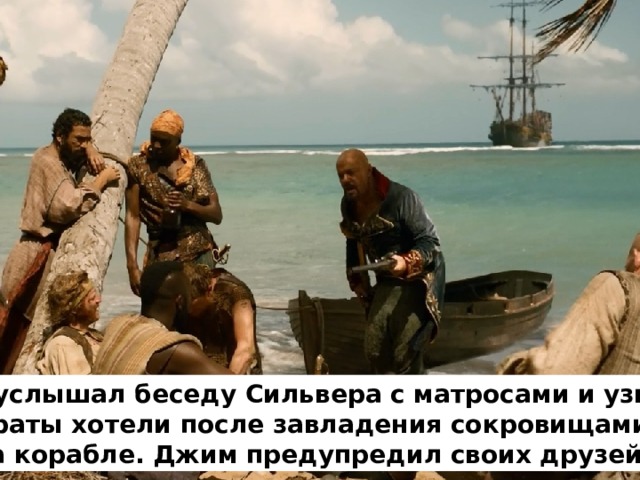 Джим услышал беседу Сильвера с матросами и узнал, что пираты хотели после завладения сокровищами, убить всех на корабле. Джим предупредил своих друзей 