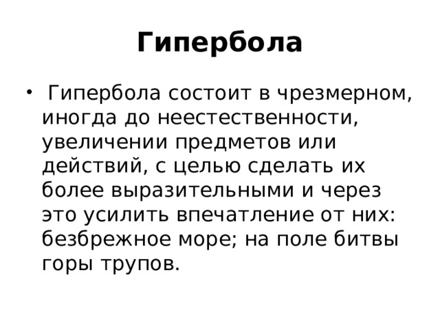 Гипербола  Гипербола состоит в чрезмерном, иногда до неестественности, увеличении предметов или действий, с целью сделать их более выразительными и через это усилить впечатление от них: безбрежное море; на поле битвы горы трупов. 