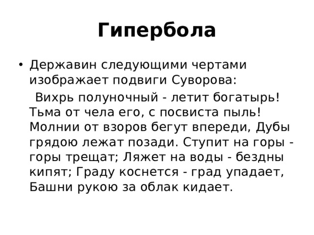 Гипербола Державин следующими чертами изображает подвиги Суворова:  Вихрь полуночный - летит богатырь! Тьма от чела его, с посвиста пыль! Молнии от взоров бегут впереди, Дубы грядою лежат позади. Ступит на горы - горы трещат; Ляжет на воды - бездны кипят; Граду коснется - град упадает, Башни рукою за облак кидает. 