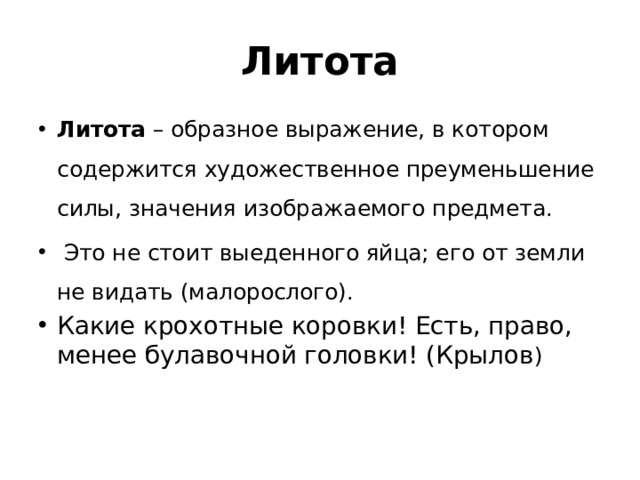 Литота Литота – образное выражение, в котором содержится художественное преуменьшение силы, значения изображаемого предмета.  Это не стоит выеденного яйца; его от земли не видать (малорослого). Какие крохотные коровки! Есть, право, менее булавочной головки! (Крылов )   