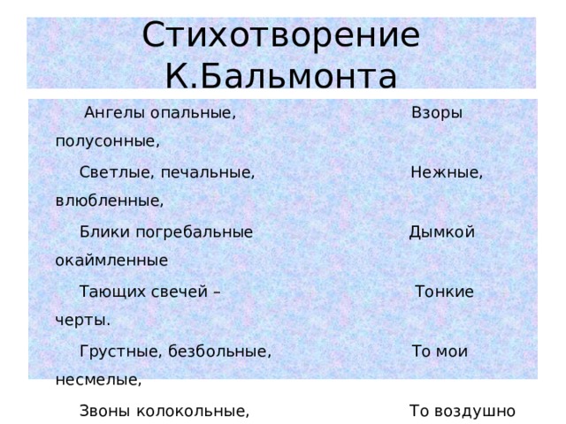 Стихотворение К.Бальмонта  Ангелы опальные, Взоры полусонные,  Светлые, печальные, Нежные, влюбленные,  Блики погребальные Дымкой окаймленные  Тающих свечей – Тонкие черты.  Грустные, безбольные, То мои несмелые,   Звоны колокольные, То воздушно белые  Отзвуки невольные, Сладко онемелые  Отсветы лучей, - Легкие цветы.  