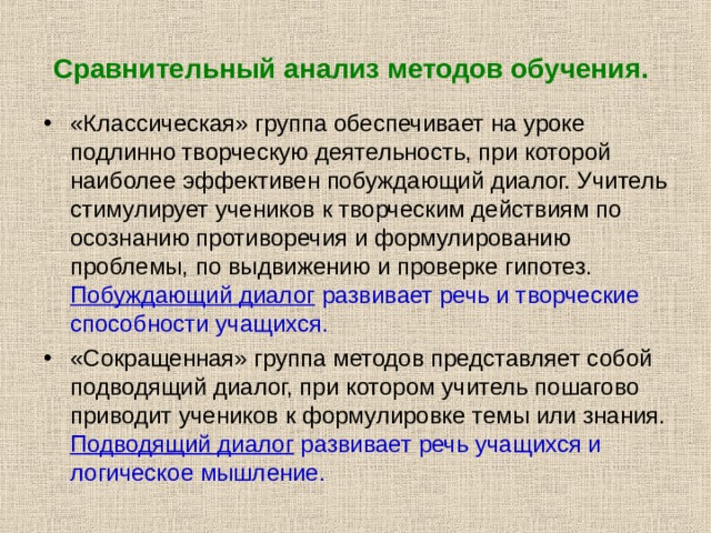 Сравнительный анализ методов обучения.  «Классическая» группа обеспечивает на уроке подлинно творческую деятельность, при которой наиболее эффективен побуждающий диалог. Учитель стимулирует учеников к творческим действиям по осознанию противоречия и формулированию проблемы, по выдвижению и проверке гипотез. Побуждающий диалог развивает речь и творческие способности учащихся. «Сокращенная» группа методов представляет собой подводящий диалог, при котором учитель пошагово приводит учеников к формулировке темы или знания. Подводящий диалог развивает речь учащихся и логическое мышление. 