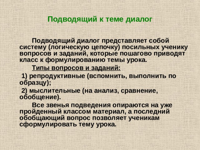 Подводящий к теме диалог    Подводящий диалог представляет собой систему (логическую цепочку) посильных ученику вопросов и заданий, которые пошагово приводят класс к формулированию темы урока.   Типы вопросов и заданий:   1) репродуктивные (вспомнить, выполнить по образцу);  2) мыслительные (на анализ, сравнение, обобщение).   Все звенья подведения опираются на уже пройденный классом материал, а последний обобщающий вопрос позволяет ученикам сформулировать тему урока. 