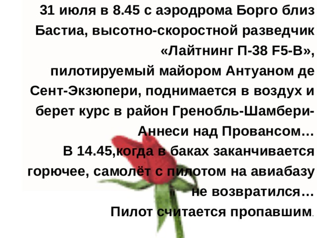 31 июля в 8.45 с аэродрома Борго близ Бастиа, высотно-скоростной разведчик «Лайтнинг П-38 F5-B», пилотируемый майором Антуаном де Сент-Экзюпери, поднимается в воздух и берет курс в район Гренобль-Шамбери-Аннеси над Провансом… В 14.45,когда в баках заканчивается горючее, самолёт с пилотом на авиабазу не возвратился… Пилот считается пропавшим . 