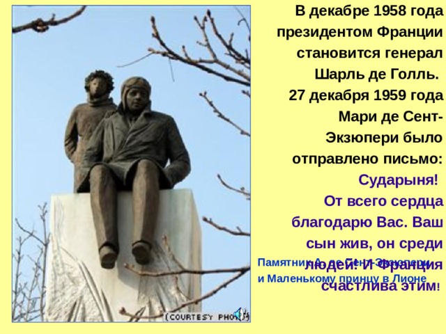 В декабре 1958 года президентом Франции становится генерал Шарль де Голль. 27 декабря 1959 года Мари де Сент-Экзюпери было отправлено письмо: Сударыня! От всего сердца благодарю Вас. Ваш сын жив, он среди людей! И Франция счастлива этим ! Памятник А. де Сент-Экзюпери и Маленькому принцу в Лионе 