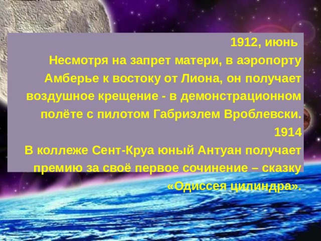 1912, июнь Несмотря на запрет матери, в аэропорту Амберье к востоку от Лиона, он получает воздушное крещение - в демонстрационном полёте с пилотом Габриэлем Вроблевски.  1914  В коллеже Сент-Круа юный Антуан получает премию за своё первое сочинение – сказку «Одиссея цилиндра». 