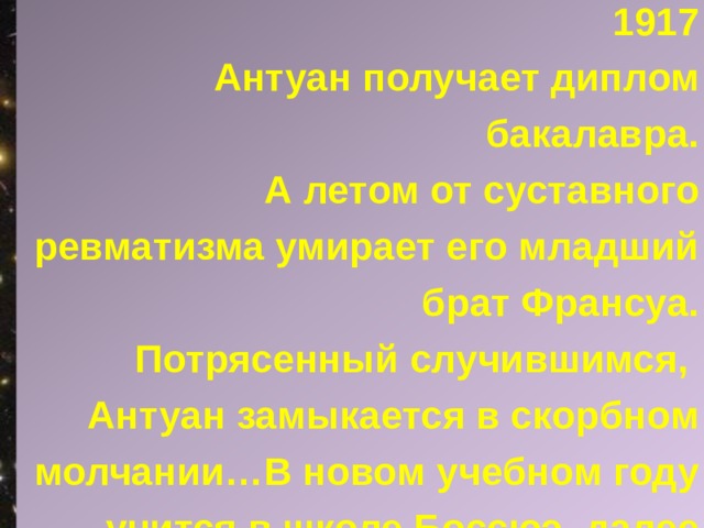 1917  Антуан получает диплом бакалавра. А летом от суставного ревматизма умирает его младший брат Франсуа. Потрясенный случившимся, Антуан замыкается в скорбном молчании…В новом учебном году учится в школе Боссюэ, далее проходит подготовительный курс Военно-морского лицея Сент-Луи в Париже. 