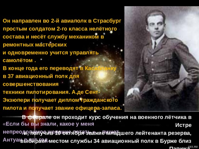 1921  9 апреля Антуан призван на военную службу. Он направлен во 2-й авиаполк в Страсбург простым солдатом 2-го класса нелётного состава и несёт службу механиком в ремонтных мастерских и одновременно учится управлять самолётом .  В конце года его переводят в Касабланку в 37 авиационный полк для совершенствования техники пилотирования. А.де Сент-Экзюпери получает диплом гражданского пилота и получает звание офицера-запаса.  « Если бы вы знали, какое у меня непреодолимое желание летать », - пишет Антуан в тот год.  1922 В феврале он проходит курс обучения на военного лётчика в Истре и, получив 10 октября звание младшего лейтенанта резерва, выбирает местом службы 34 авиационный полк в Бурже близ Парижа. 