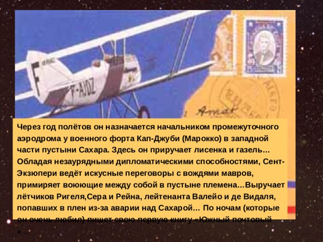 Через год полётов он назначается начальником промежуточного аэродрома у военного форта Кап-Джуби (Марокко) в западной части пустыни Сахара. Здесь он приручает лисенка и газель…Обладая незаурядными дипломатическими способностями, Сент-Экзюпери ведёт искусные переговоры с вождями мавров, примиряет воюющие между собой в пустыне племена…Выручает лётчиков Ригеля,Сера и Рейна, лейтенанта Валейо и де Видаля, попавших в плен из-за аварии над Сахарой… По ночам (которые он очень любил) пишет свою первую книгу «Южный почтовый »… 