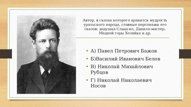 Автор, в сказах которого хранится мудрость уральского народа, главные персонажи его сказов: дедушка Слыш-ко, Данила-мастер, Медной горы Хозяйка и др. А) Павел Петрович Бажов Б)Василий Иванович Белов В) Николай Михайлович Рубцов Г) Николай Николаевич Носов 