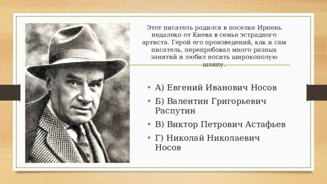 Этот писатель родился в поселке Ирпень недалеко от Киева в семье эстрадного артиста. Герой его произведений, как и сам писатель, перепробовал много разных занятий и любил носить широкополую шляпу. А) Евгений Иванович Носов Б) Валентин Григорьевич Распутин В) Виктор Петрович Астафьев Г) Николай Николаевич Носов 