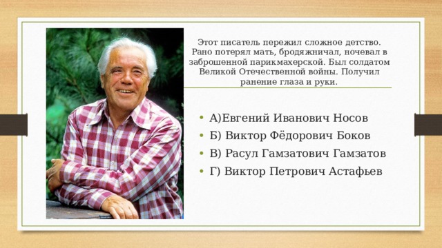 Этот писатель пережил сложное детство. Рано потерял мать, бродяжничал, ночевал в заброшенной парикмахерской. Был солдатом Великой Отечественной войны. Получил ранение глаза и руки. А)Евгений Иванович Носов Б) Виктор Фёдорович Боков В) Расул Гамзатович Гамзатов Г) Виктор Петрович Астафьев 