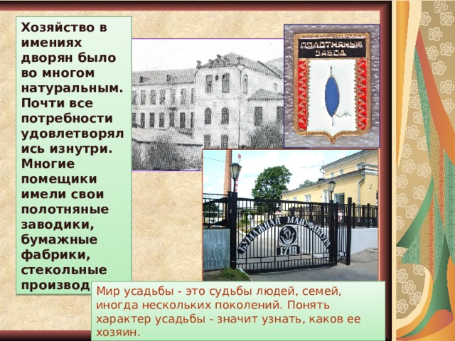 Хозяйство в имениях дворян было во многом натуральным. Почти все потребности удовлетворялись изнутри. Многие помещики имели свои полотняные заводики, бумажные фабрики, стекольные производства. Мир усадьбы - это судьбы людей, семей, иногда нескольких поколений. Понять характер усадьбы - значит узнать, каков ее хозяин. 