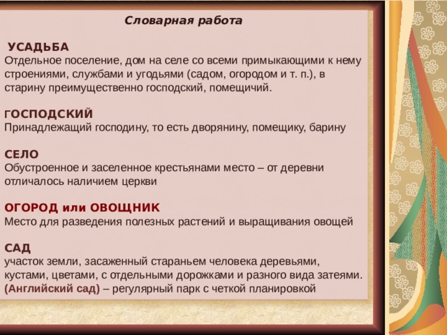 Словарная работа  УСАДЬБА Отдельное поселение, дом на селе со всеми примыкающими к нему строениями, службами и угодьями (садом, огородом и т. п.), в старину преимущественно господский, помещичий.  Г ОСПОДСКИЙ  Принадлежащий господину, то есть дворянину, помещику, барину СЕЛО Обустроенное и заселенное крестьянами место – от деревни отличалось наличием церкви ОГОРОД или ОВОЩНИК Место для разведения полезных растений и выращивания овощей САД участок земли, засаженный стараньем человека деревьями, кустами, цветами, с отдельными дорожками и разного вида затеями. (Английский сад) – регулярный парк с четкой планировкой 