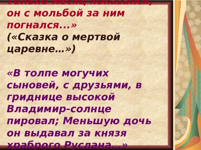  « Темной ночки Елисей дождался в тоске своей. Только месяц показался, он с мольбой за ним погнался...» («Сказка о мертвой царевне…») «В толпе могучих сыновей, с друзьями, в гриднице высокой Владимир-солнце пировал; Меньшую дочь он выдавал за князя храброго Руслана…»  («Руслан и Людмила») 