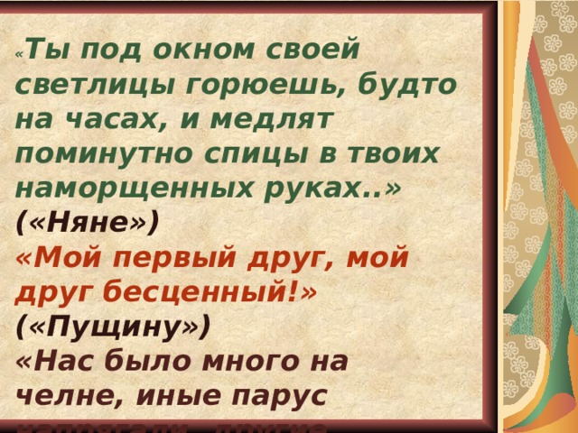 « Ты под окном своей светлицы горюешь, будто на часах, и медлят поминутно спицы в твоих наморщенных руках..» («Няне») «Мой первый друг, мой друг бесценный!»  («Пущину») «Нас было много на челне, иные парус напрягали, другие дружно упирали в глубь мощны веслы…» («Арион»)  