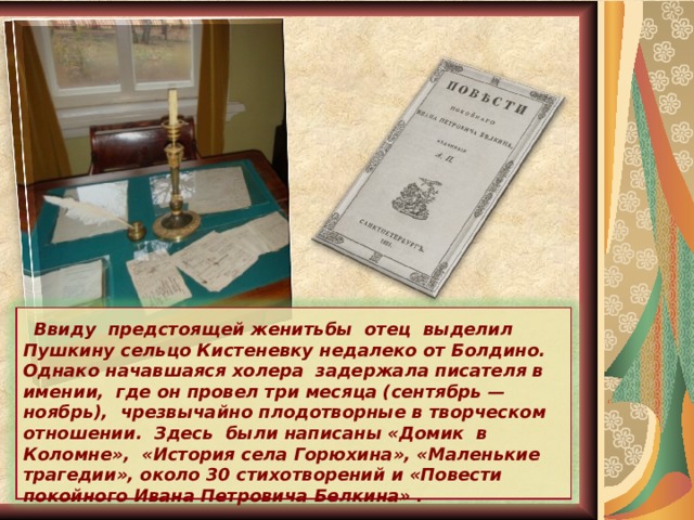  Ввиду предстоящей женитьбы отец выделил Пушкину сельцо Кистеневку недалеко от Болдино. Однако начавшаяся холера задержала писателя в имении, где он провел три месяца (сентябрь — ноябрь), чрезвычайно плодотворные в творческом отношении. Здесь были написаны «Домик в Коломне», «История села Горюхина», «Маленькие трагедии», около 30 стихотворений и «Повести покойного Ивана Петровича Белкина» . 