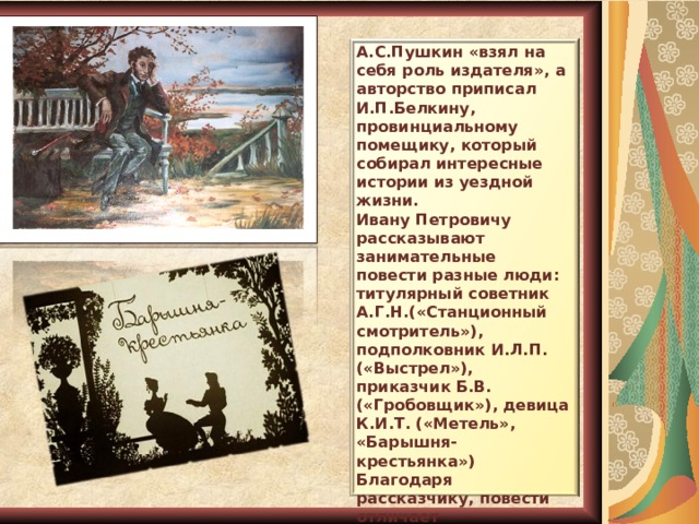 А.С.Пушкин «взял на себя роль издателя», а авторство приписал И.П.Белкину, провинциальному помещику, который собирал интересные истории из уездной жизни. Ивану Петровичу рассказывают занимательные повести разные люди: титулярный советник А.Г.Н.(«Станционный смотритель»), подполковник И.Л.П. («Выстрел»), приказчик Б.В. («Гробовщик»), девица К.И.Т. («Метель», «Барышня-крестьянка») Благодаря рассказчику, повести отличает необыкновенная простота, безыскусность изложения, достоверность. 9 