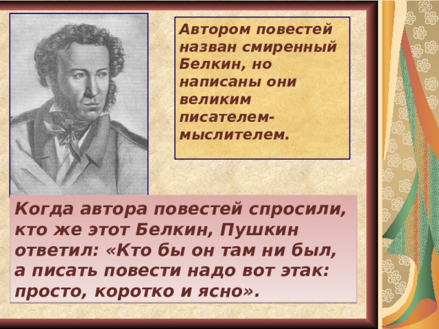 Автором повестей назван смиренный Белкин, но написаны они великим писателем-мыслителем.  Когда автора повестей спросили, кто же этот Белкин, Пушкин ответил: «Кто бы он там ни был, а писать повести надо вот этак: просто, коротко и ясно». 