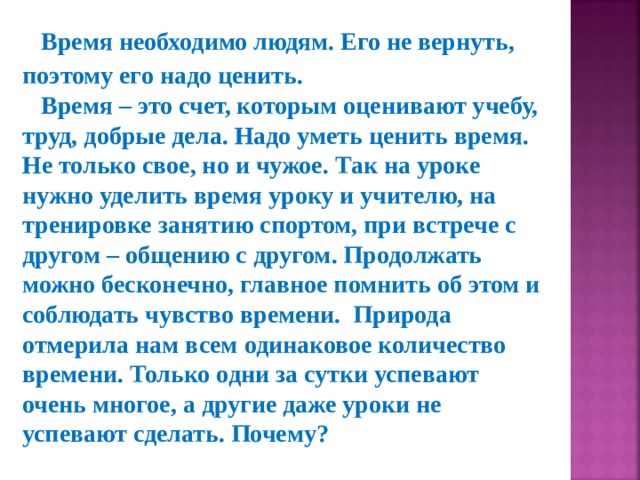 Время необходимо людям. Его не вернуть, поэтому его надо ценить. Время – это счет, которым оценивают учебу, труд, добрые дела. Надо уметь ценить время. Не только свое, но и чужое. Так на уроке нужно уделить время уроку и учителю, на тренировке занятию спортом, при встрече с другом – общению с другом. Продолжать можно бесконечно, главное помнить об этом и соблюдать чувство времени.  Природа отмерила нам всем одинаковое количество времени. Только одни за сутки успевают очень многое, а другие даже уроки не успевают сделать. Почему?  