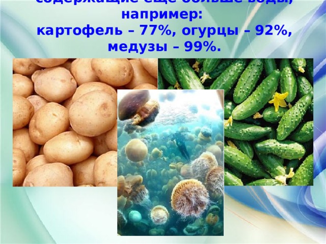 Есть живые организмы, содержащие ещё больше воды, например:  картофель – 77%, огурцы – 92%, медузы – 99%.   
