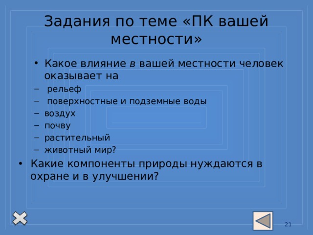 Задания по теме «ПК вашей местности» Какое влияние в вашей местности человек оказывает на Какое влияние в вашей местности человек оказывает на  рельеф  поверхностные и подземные воды воздух почву растительный животный мир?  рельеф  поверхностные и подземные воды воздух почву растительный животный мир? Какие компоненты природы нуждаются в  охране и в улучшении? 13 