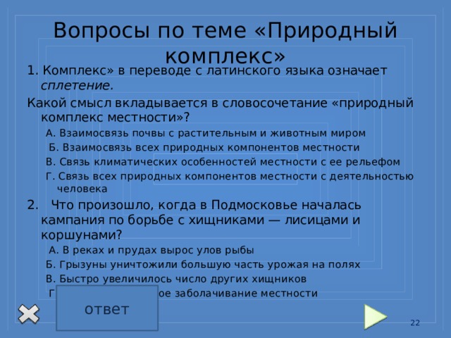 Вопросы по теме «Природный комплекс» 1. Комплекс» в переводе с латинского языка означает сплетение. Какой смысл вкладывается в словосочетание «природный комплекс местности»? А. Взаимосвязь почвы с растительным и животным миром  Б. Взаимосвязь всех природных компонентов местности В. Связь климатических особенностей местности с ее рельефом Г. Связь всех природных компонентов местности с деятельностью человека 2. Что произошло, когда в Подмосковье началась кампания по борьбе с хищниками — лисицами и коршунами?  А. В реках и прудах вырос улов рыбы Б. Грызуны уничтожили большую часть урожая на полях В. Быстро увеличилось число других хищников  Г. Произошло сильное заболачивание местности ответ 1Б 2Б 13 