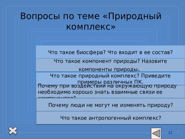 Вопросы по теме «Природный комплекс» Что такое биосфера? Что входит в  ее  состав? Что такое компонент природы? Назовите компоненты природы . Что такое природный комплекс? Приведите примеры различных ПК. Почему при воздействии на окружающую природу необходимо хорошо знать взаимные связи ее компонентов? Почему люди не могут не изменять природу? Что такое антропогенный комплекс? 13 13 