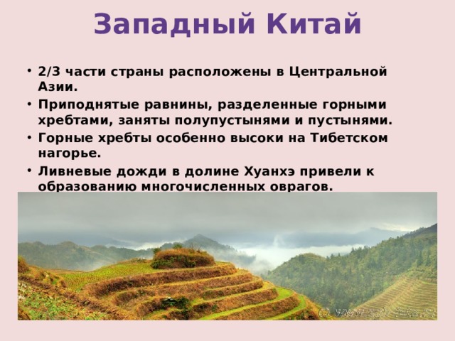 Западный Китай 2/3 части страны расположены в Центральной Азии. Приподнятые равнины, разделенные горными хребтами, заняты полупустынями и пустынями. Горные хребты особенно высоки на Тибетском нагорье. Ливневые дожди в долине Хуанхэ привели к образованию многочисленных оврагов. 