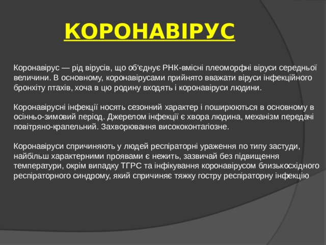 КОРОНАВІРУС Коронавірус — рід вірусів, що об'єднує РНК-вмісні плеоморфні віруси середньої величини. В основному, коронавірусами прийнято вважати віруси інфекційного бронхіту птахів, хоча в цю родину входять і коронавіруси людини. Коронавірусні інфекції носять сезонний характер і поширюються в основному в осінньо-зимовий період. Джерелом інфекції є хвора людина, механізм передачі повітряно-крапельний. Захворювання висококонтагіозне. Коронавіруси спричиняють у людей респіраторні ураження по типу застуди, найбільш характерними проявами є нежить, зазвичай без підвищення температури, окрім випадку ТГРС та інфікування коронавірусом близькосхідного респіраторного синдрому, який спричиняє тяжку гостру респіраторну інфекцію 