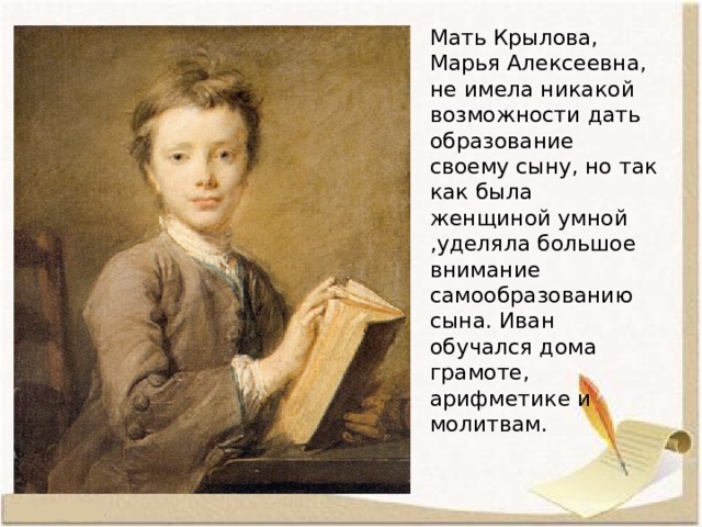 Мать Крылова, Марья Алексеевна, не имела никакой возможности дать образование своему сыну, но так как была женщиной умной ,уделяла большое внимание самообразованию сына. Иван обучался дома грамоте, арифметике и молитвам. 