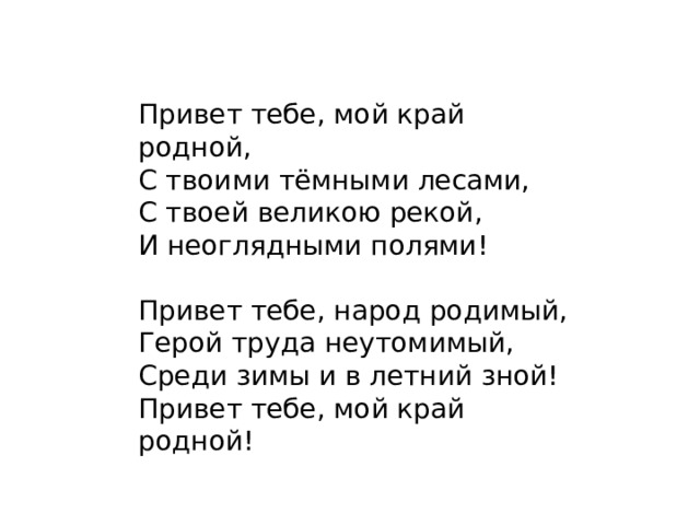 Привет тебе, мой край родной,  С твоими тёмными лесами,  С твоей великою рекой,  И неоглядными полями! Привет тебе, народ родимый,  Герой труда неутомимый,  Среди зимы и в летний зной!  Привет тебе, мой край родной! 