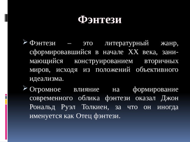 Фэнтези Фэнтези – это литературный жанр, сформировавшийся в начале ХХ века, зани-мающийся конструированием вторичных миров, исходя из положений объективного идеализма. Огромное влияние на формирование современного облика фэнтези оказал Джон Рональд Руэл Толкиен, за что он иногда именуется как Отец фэнтези. 