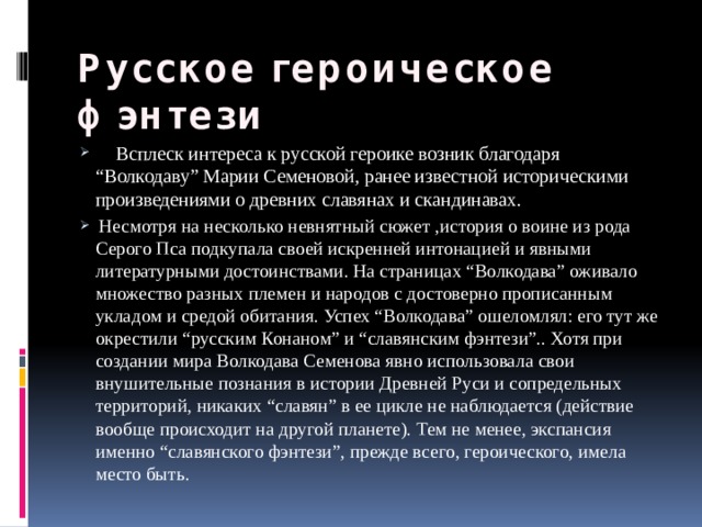 Русское героическое фэнтези   Всплеск интереса к русской героике возник благодаря “Волкодаву” Марии Семеновой, ранее известной историческими произведениями о древних славянах и скандинавах.  Несмотря на несколько невнятный сюжет ,история о воине из рода Серого Пса подкупала своей искренней интонацией и явными литературными достоинствами. На страницах “Волкодава” оживало множество разных племен и народов с достоверно прописанным укладом и средой обитания. Успех “Волкодава” ошеломлял: его тут же окрестили “русским Конаном” и “славянским фэнтези”.. Хотя при создании мира Волкодава Семенова явно использовала свои внушительные познания в истории Древней Руси и сопредельных территорий, никаких “славян” в ее цикле не наблюдается (действие вообще происходит на другой планете). Тем не менее, экспансия именно “славянского фэнтези”, прежде всего, героического, имела место быть. 