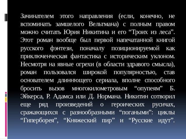 Зачинателем этого направления (если, конечно, не вспоминать замшелого Вельтмана) с полным правом можно считать Юрия Никитина и его “Троих из леса”. Этот роман вообще был первой напечатанной книгой русского фэнтези, поначалу позиционируемой как приключенческая фантастика с историческим уклоном. Несмотря на явные огрехи (в области здравого смысла), роман пользовался широкой популярностью, став основателем длиннющего сериала, вполне способного бросить вызов многокилометровым “опупеям” Б. Эйкерса, Р. Адамса или Д. Нормана. Никитин сотворил еще ряд произведений о героических русичах, сражающихся с разнообразными “погаными”: циклы “Гиперборея”, “Княжеский пир” и “Русские идут”.   