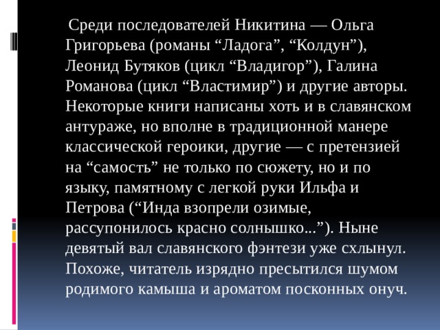  Среди последователей Никитина — Ольга Григорьева (романы “Ладога”, “Колдун”), Леонид Бутяков (цикл “Владигор”), Галина Романова (цикл “Властимир”) и другие авторы. Некоторые книги написаны хоть и в славянском антураже, но вполне в традиционной манере классической героики, другие — с претензией на “самость” не только по сюжету, но и по языку, памятному с легкой руки Ильфа и Петрова (“Инда взопрели озимые, рассупонилось красно солнышко...”). Ныне девятый вал славянского фэнтези уже схлынул. Похоже, читатель изрядно пресытился шумом родимого камыша и ароматом посконных онуч. 